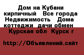 Дом на Кубани кирпичный - Все города Недвижимость » Дома, коттеджи, дачи обмен   . Курская обл.,Курск г.